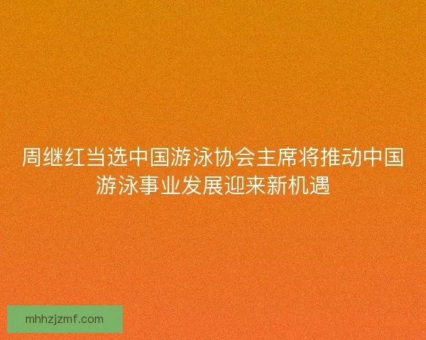 周继红当选中国游泳协会主席将推动中国游泳事业发展迎来新机遇