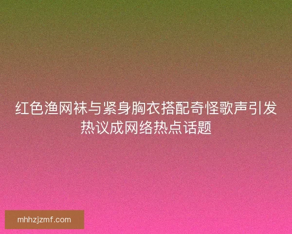 红色渔网袜与紧身胸衣搭配奇怪歌声引发热议成网络热点话题